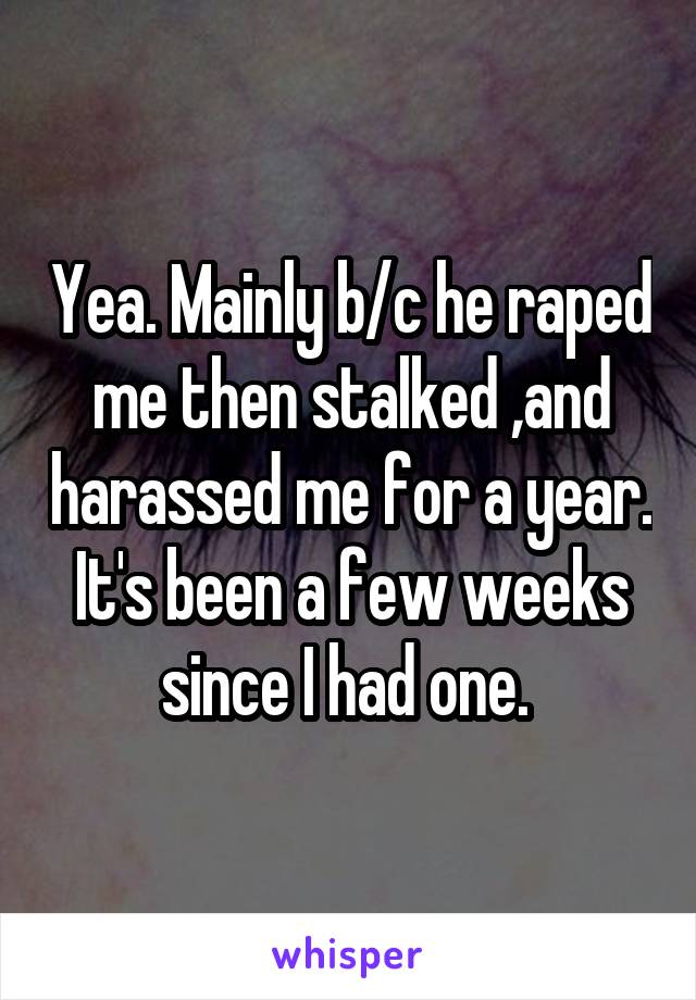 Yea. Mainly b/c he raped me then stalked ,and harassed me for a year. It's been a few weeks since I had one. 