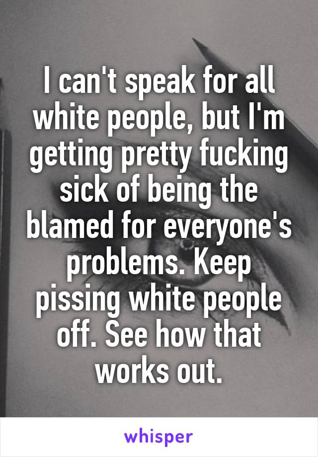 I can't speak for all white people, but I'm getting pretty fucking sick of being the blamed for everyone's problems. Keep pissing white people off. See how that works out.