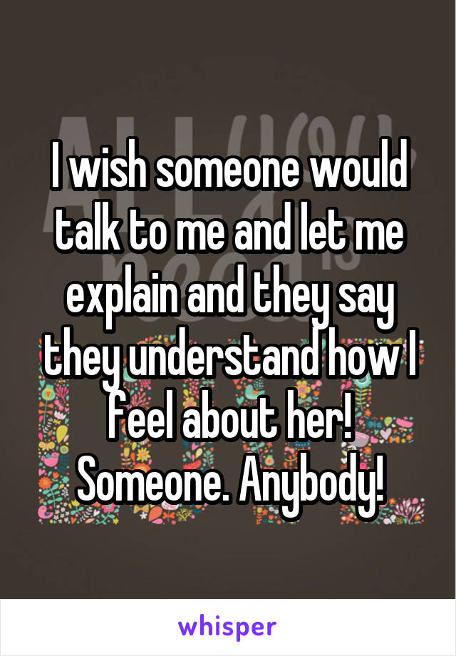 I wish someone would talk to me and let me explain and they say they understand how I feel about her! Someone. Anybody!