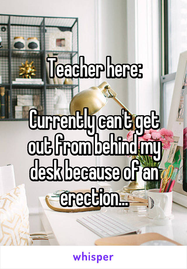 Teacher here:

Currently can't get out from behind my desk because of an erection...