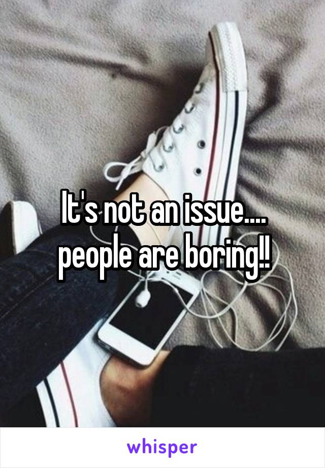 It's not an issue.... people are boring!!