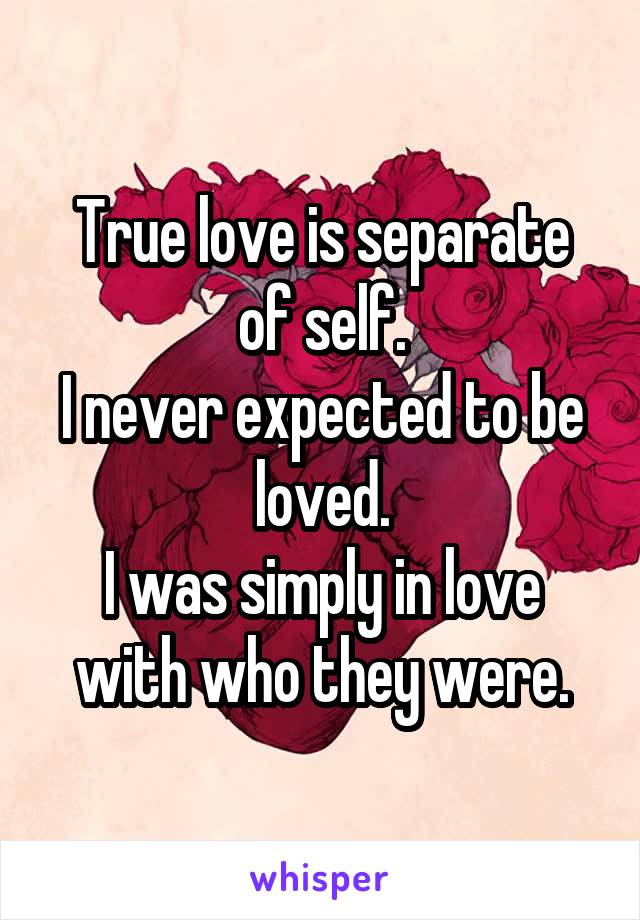 True love is separate of self.
I never expected to be loved.
I was simply in love with who they were.