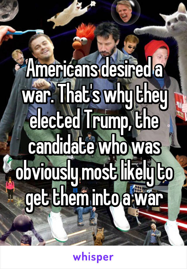 Americans desired a war. That's why they elected Trump, the candidate who was obviously most likely to get them into a war