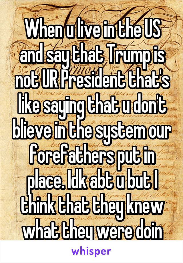 When u live in the US and say that Trump is not UR President that's like saying that u don't blieve in the system our forefathers put in place. Idk abt u but I think that they knew what they were doin