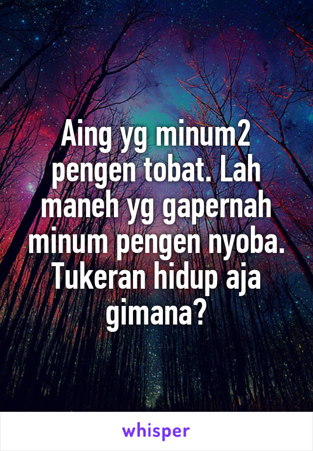 Aing yg minum2 pengen tobat. Lah maneh yg gapernah minum pengen nyoba. Tukeran hidup aja gimana?