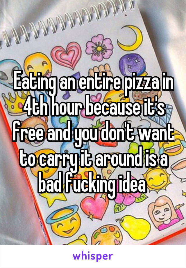 Eating an entire pizza in 4th hour because it's free and you don't want to carry it around is a bad fucking idea 