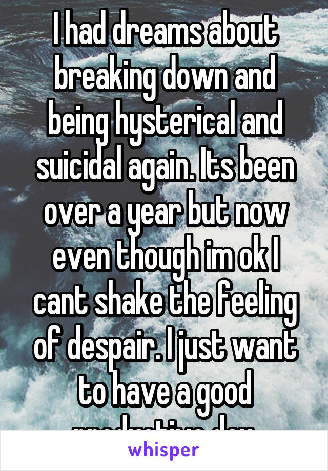 I had dreams about breaking down and being hysterical and suicidal again. Its been over a year but now even though im ok I cant shake the feeling of despair. I just want to have a good productive day.