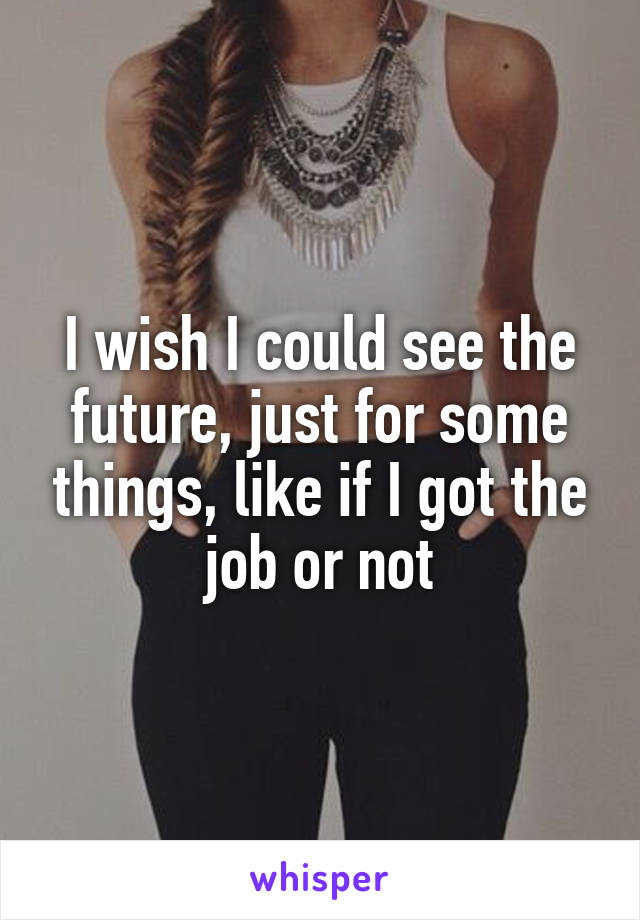 I wish I could see the future, just for some things, like if I got the job or not