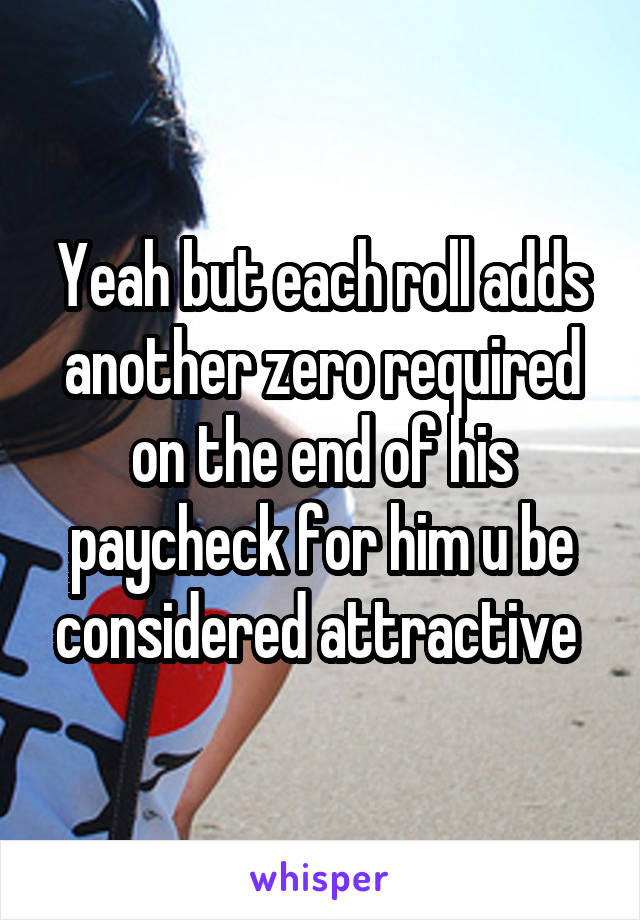 Yeah but each roll adds another zero required on the end of his paycheck for him u be considered attractive 