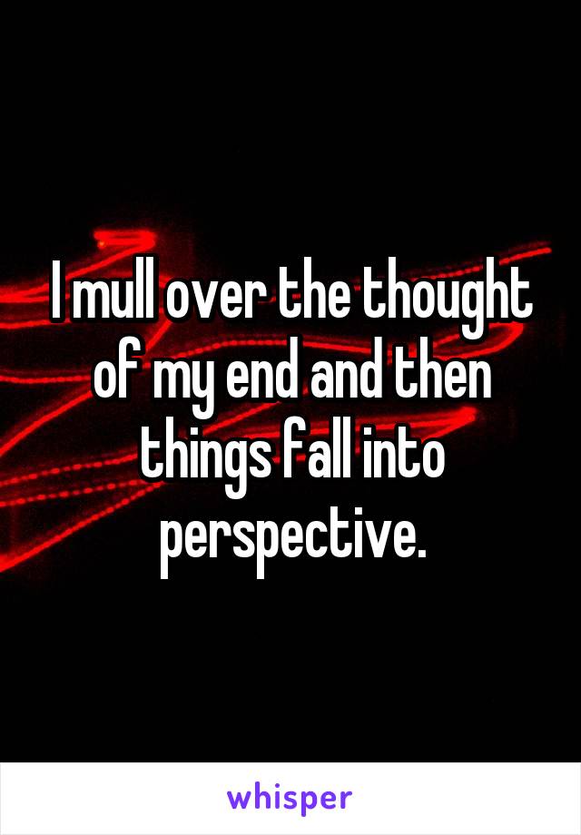 I mull over the thought of my end and then things fall into perspective.