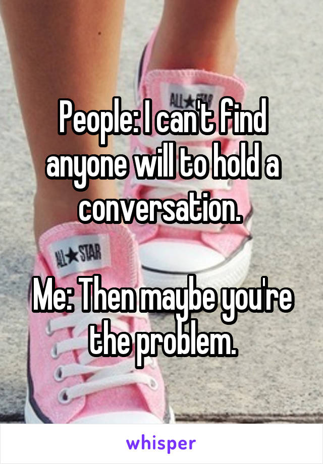 People: I can't find anyone will to hold a conversation. 

Me: Then maybe you're the problem.