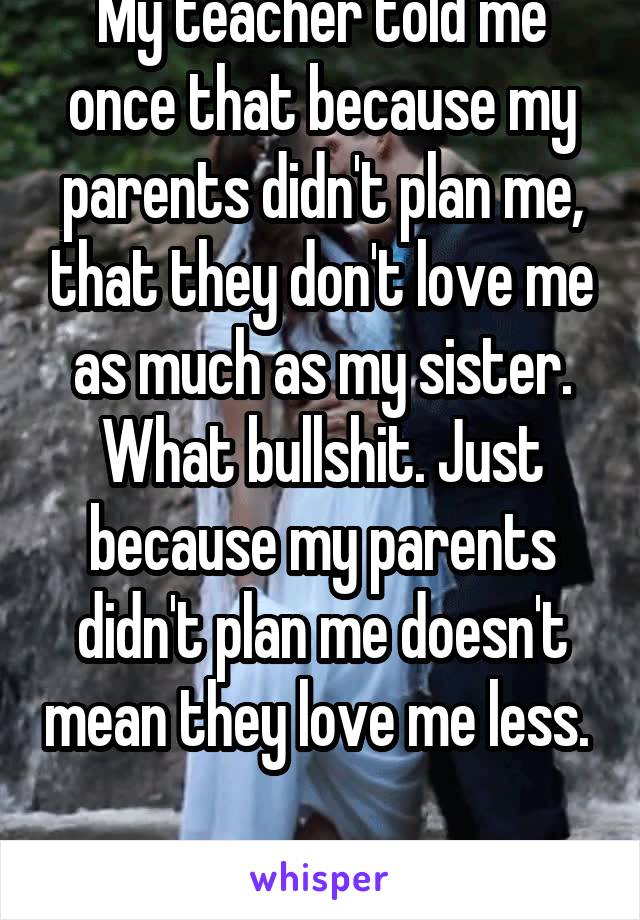 My teacher told me once that because my parents didn't plan me, that they don't love me as much as my sister. What bullshit. Just because my parents didn't plan me doesn't mean they love me less.  
