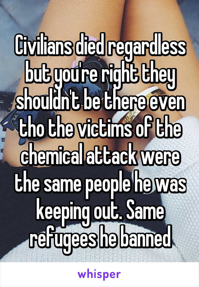 Civilians died regardless but you're right they shouldn't be there even tho the victims of the chemical attack were the same people he was keeping out. Same refugees he banned