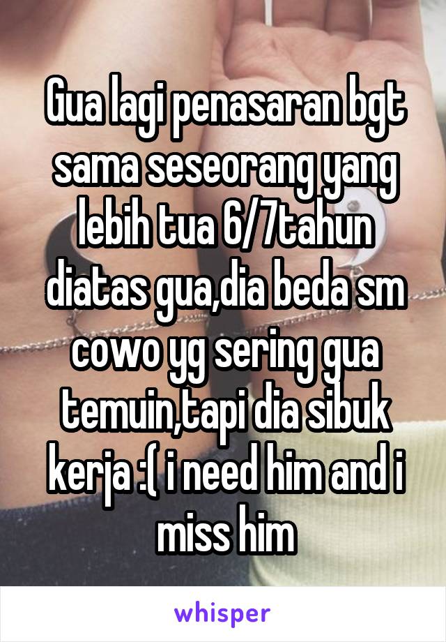 Gua lagi penasaran bgt sama seseorang yang lebih tua 6/7tahun diatas gua,dia beda sm cowo yg sering gua temuin,tapi dia sibuk kerja :( i need him and i miss him