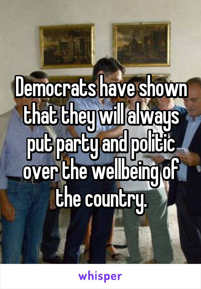 Democrats have shown that they will always put party and politic over the wellbeing of the country.