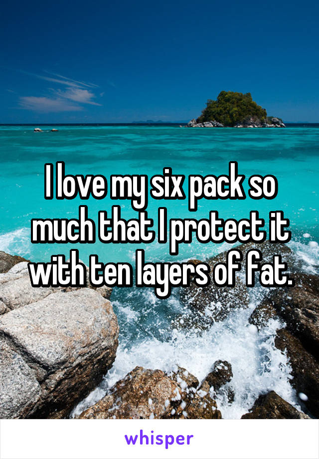 I love my six pack so much that I protect it with ten layers of fat.