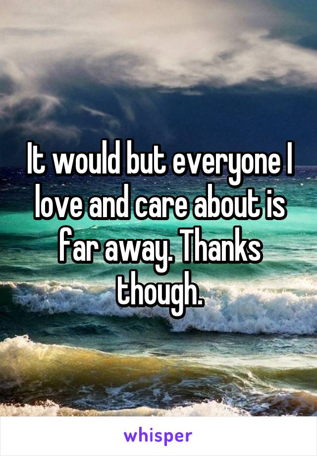 It would but everyone I love and care about is far away. Thanks though.