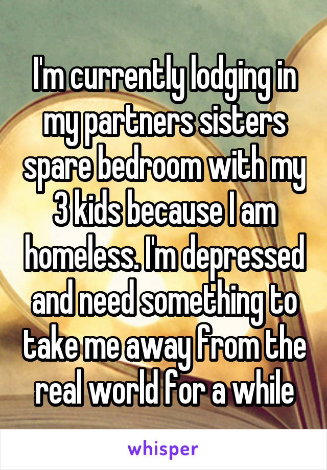 I'm currently lodging in my partners sisters spare bedroom with my 3 kids because I am homeless. I'm depressed and need something to take me away from the real world for a while