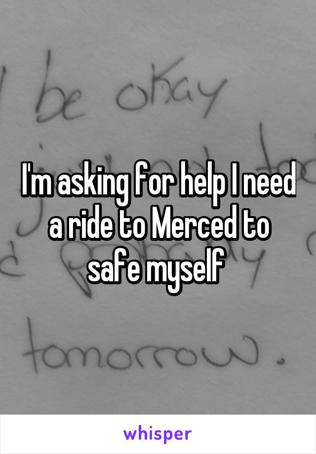 I'm asking for help I need a ride to Merced to safe myself 