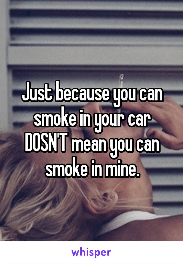 Just because you can smoke in your car DOSN'T mean you can smoke in mine.