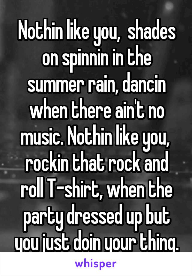 Nothin like you,  shades on spinnin in the summer rain, dancin when there ain't no music. Nothin like you,  rockin that rock and roll T-shirt, when the party dressed up but you just doin your thing.