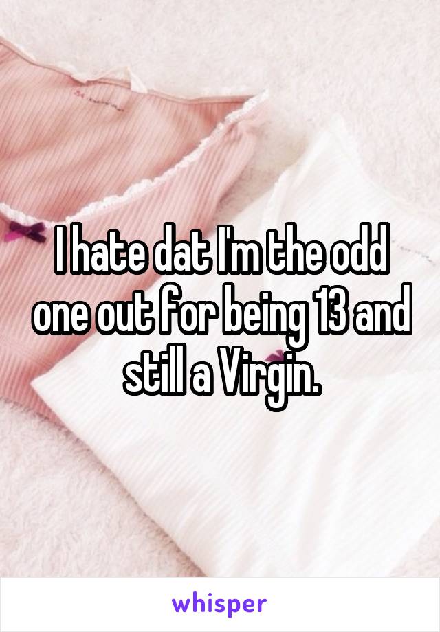 I hate dat I'm the odd one out for being 13 and still a Virgin.