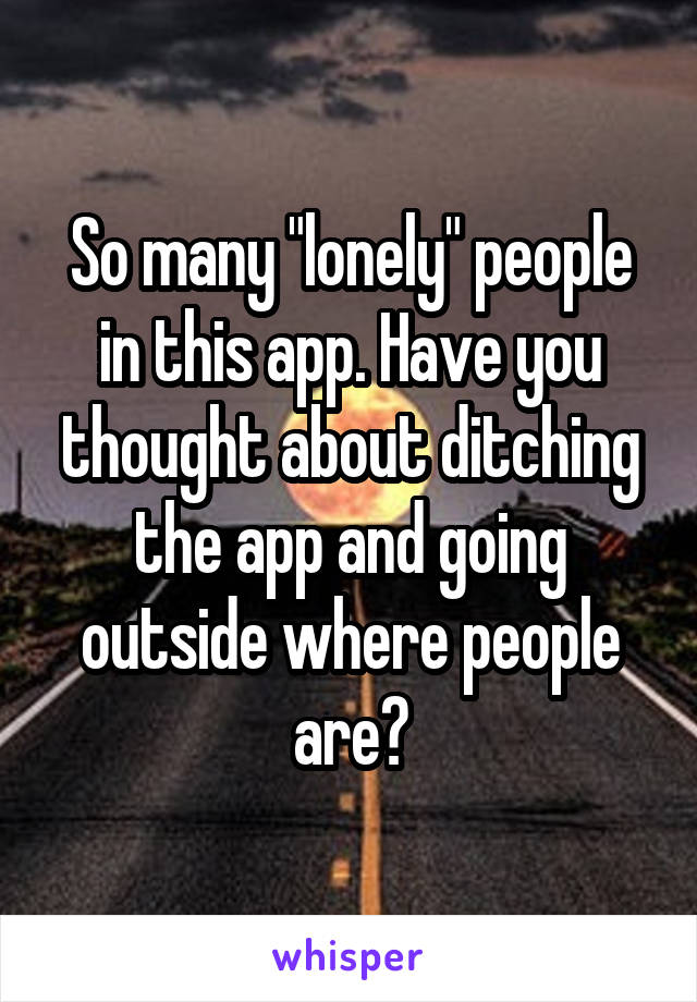 So many "lonely" people in this app. Have you thought about ditching the app and going outside where people are?