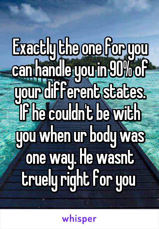 Exactly the one for you can handle you in 90% of your different states. If he couldn't be with you when ur body was one way. He wasnt truely right for you 