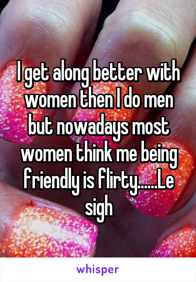 I get along better with women then I do men but nowadays most women think me being friendly is flirty......Le sigh