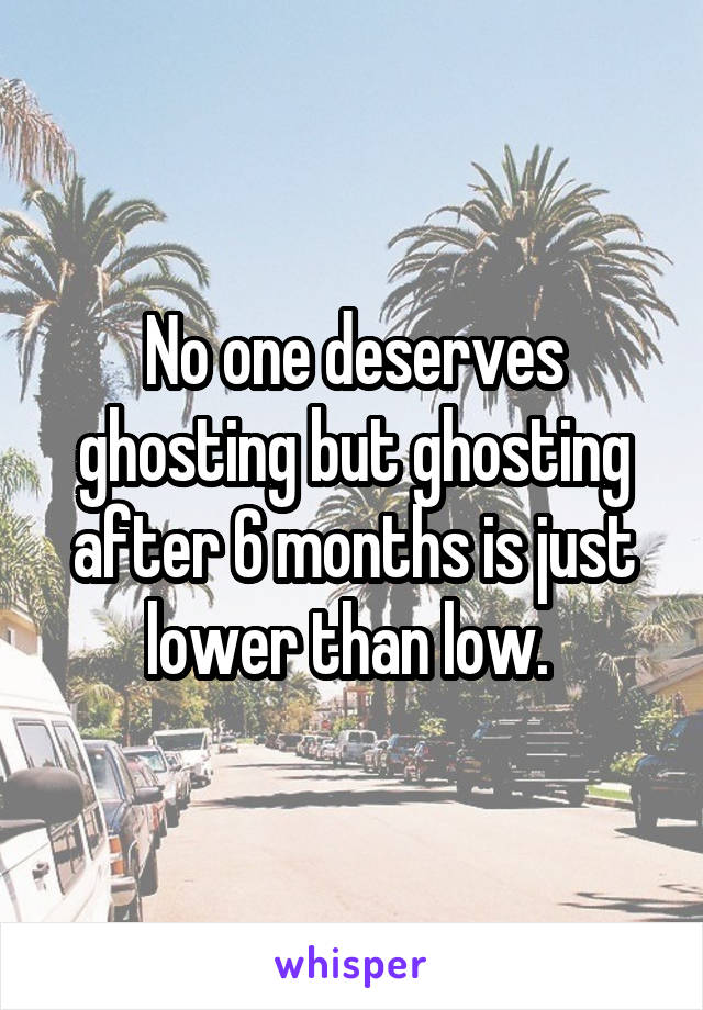 No one deserves ghosting but ghosting after 6 months is just lower than low. 