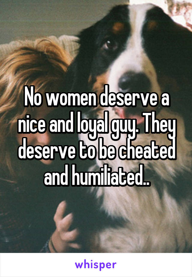 No women deserve a nice and loyal guy. They deserve to be cheated and humiliated..