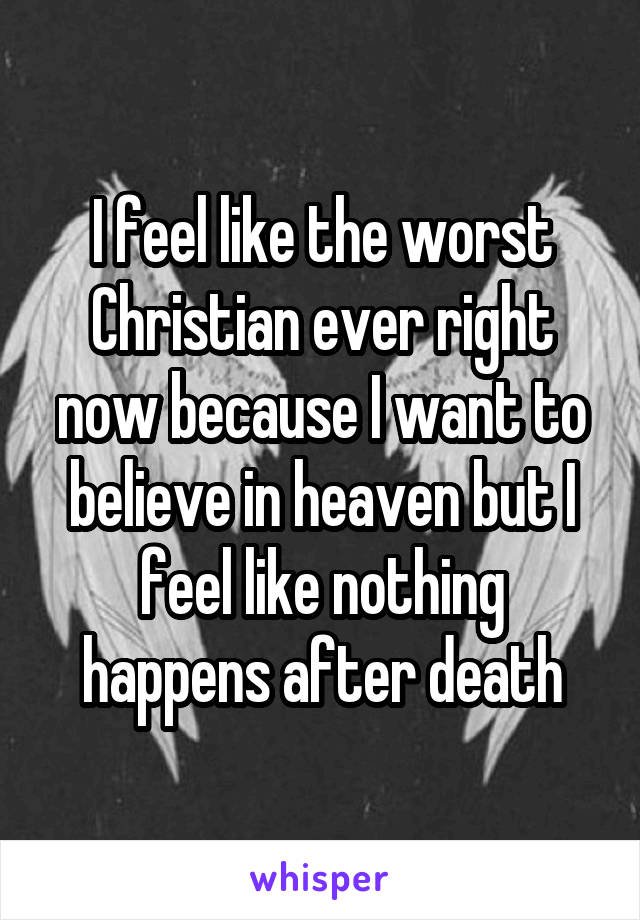 I feel like the worst Christian ever right now because I want to believe in heaven but I feel like nothing happens after death