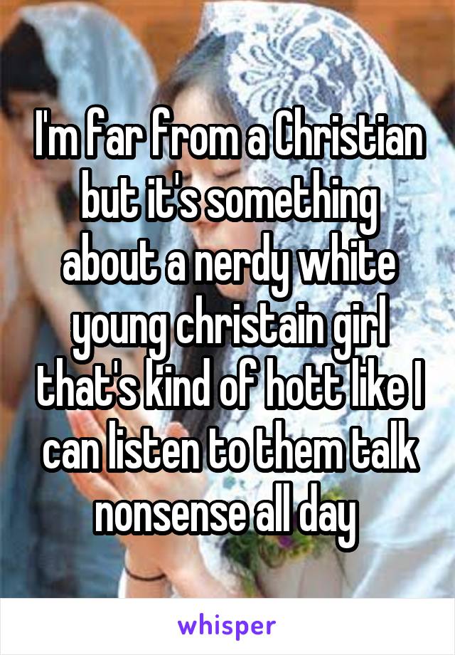 I'm far from a Christian but it's something about a nerdy white young christain girl that's kind of hott like I can listen to them talk nonsense all day 