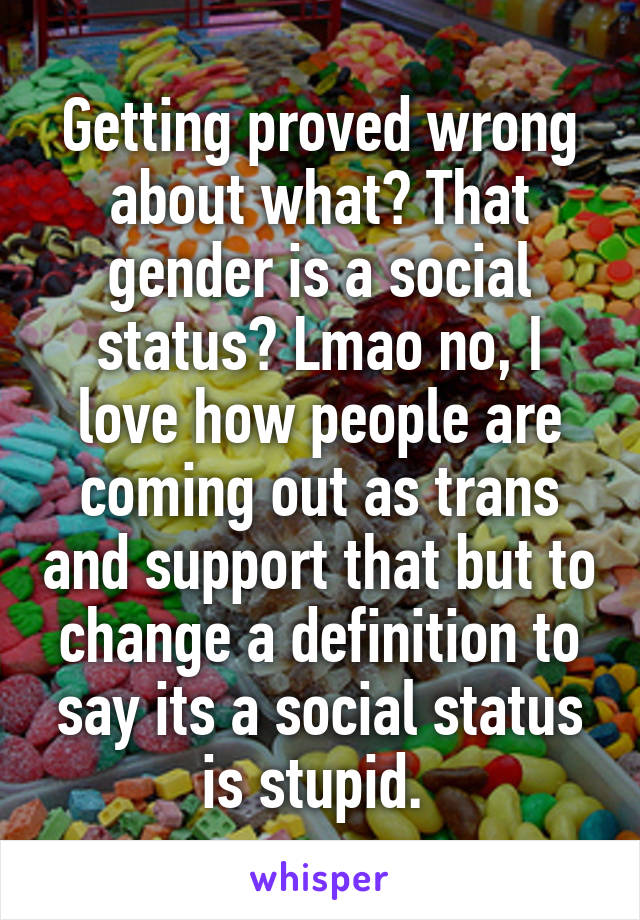 Getting proved wrong about what? That gender is a social status? Lmao no, I love how people are coming out as trans and support that but to change a definition to say its a social status is stupid. 