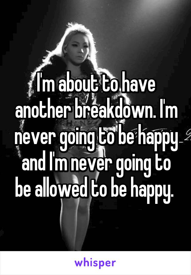 I'm about to have another breakdown. I'm never going to be happy and I'm never going to be allowed to be happy. 