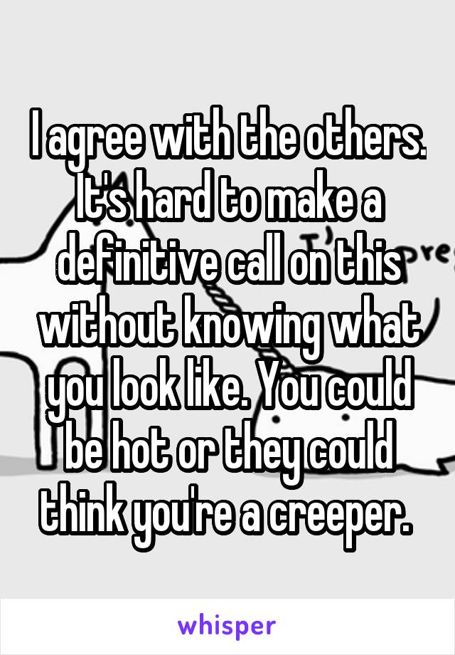 I agree with the others. It's hard to make a definitive call on this without knowing what you look like. You could be hot or they could think you're a creeper. 