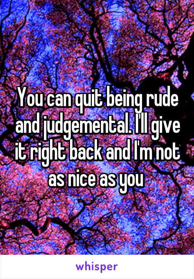 You can quit being rude and judgemental. I'll give it right back and I'm not as nice as you 