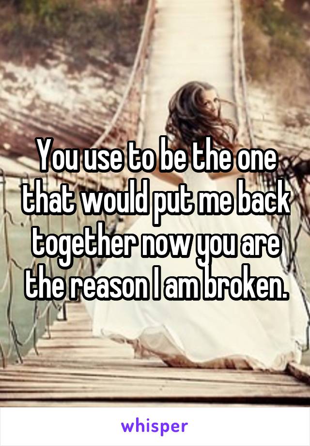 You use to be the one that would put me back together now you are the reason I am broken.