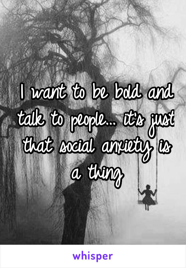 I want to be bold and talk to people... it's just that social anxiety is a thing