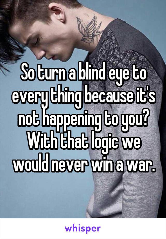 So turn a blind eye to every thing because it's not happening to you? With that logic we would never win a war.