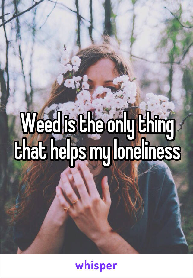 Weed is the only thing that helps my loneliness