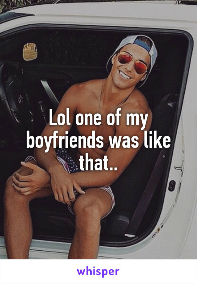 Lol one of my boyfriends was like that..