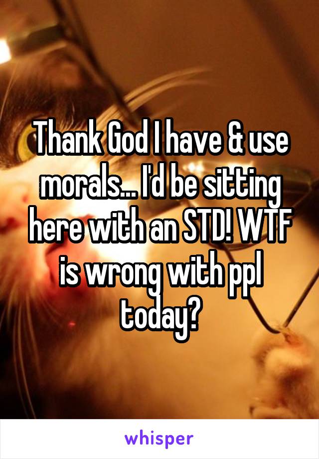 Thank God I have & use morals... I'd be sitting here with an STD! WTF is wrong with ppl today?