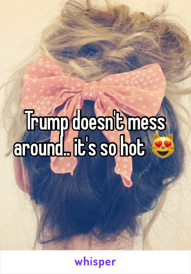 Trump doesn't mess around.. it's so hot 😻