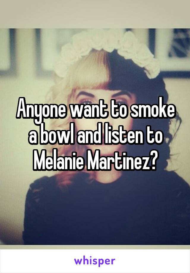 Anyone want to smoke a bowl and listen to Melanie Martinez?