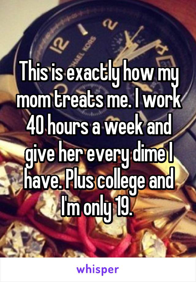 This is exactly how my mom treats me. I work 40 hours a week and give her every dime I have. Plus college and I'm only 19. 