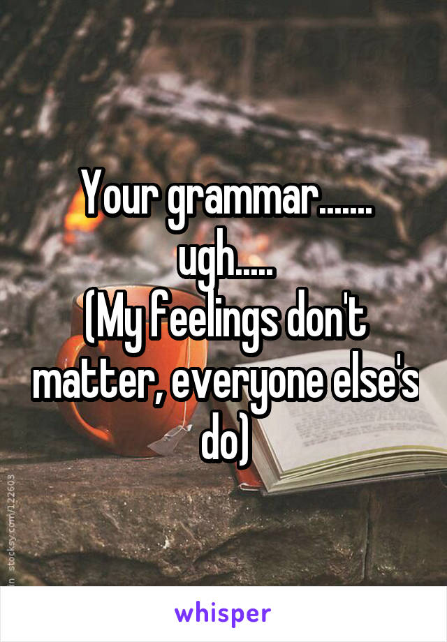 Your grammar....... ugh.....
(My feelings don't matter, everyone else's do)