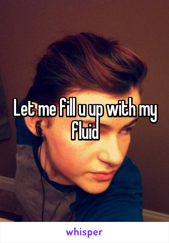 Let me fill u up with my fluid