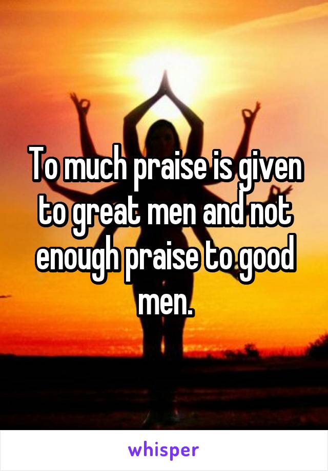 To much praise is given to great men and not enough praise to good men.