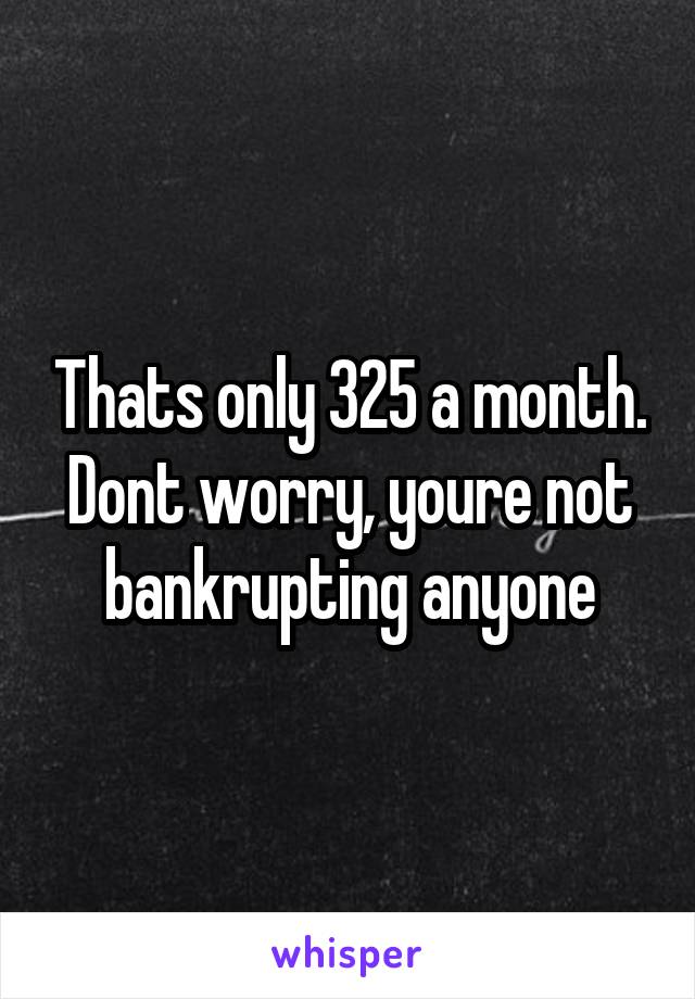 Thats only 325 a month. Dont worry, youre not bankrupting anyone